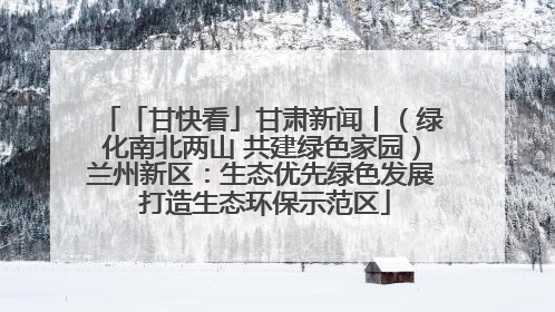 「甘快看」甘肃新闻丨（绿化南北两山 共建绿色家园）兰州新区：生态优先绿色发展 打造生态环保示范区