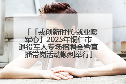 「戎创新时代·就业暖军心」2025年铜仁市退役军人专场招聘会暨直播带岗活动顺利举行