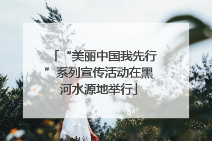 “美丽中国我先行”系列宣传活动在黑河水源地举行