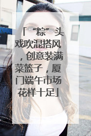 “粽”头戏吹混搭风，创意装满菜篮子，厦门端午市场花样十足
