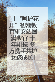 “呵护花开”初潮教育雄安站圆满收官 十年耕耘 多方携手共护女孩成长
