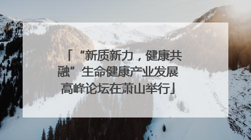 “新质新力，健康共融”生命健康产业发展高峰论坛在萧山举行