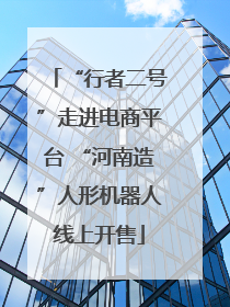 “行者二号”走进电商平台 “河南造”人形机器人线上开售
