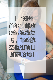“郑州-首尔”邮政货运航线复飞，邮政航空枢纽项目加速落地