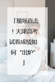 现场直击！天津高考试卷成绩如何“出炉”