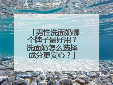男性洗面奶哪个牌子最好用？洗面奶怎么选择成分更安心？