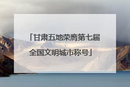 甘肃五地荣膺第七届全国文明城市称号