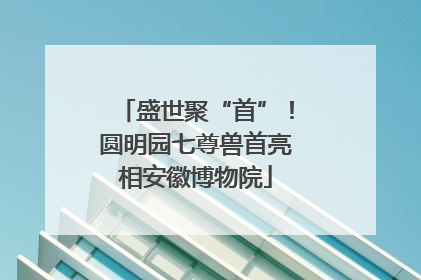 盛世聚“首”！圆明园七尊兽首亮相安徽博物院