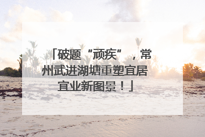 破题“顽疾”，常州武进湖塘重塑宜居宜业新图景！