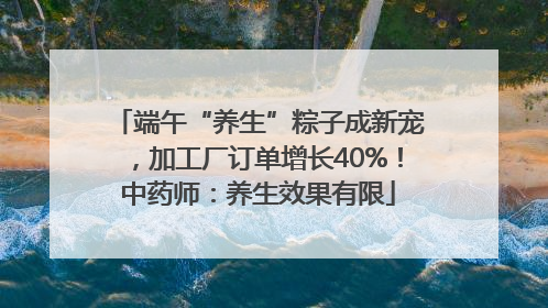 端午“养生”粽子成新宠，加工厂订单增长40%！中药师：养生效果有限