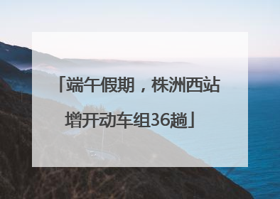 端午假期，株洲西站增开动车组36趟