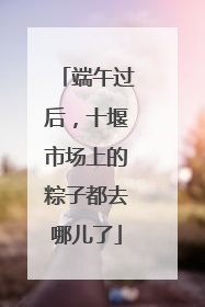 端午过后，十堰市场上的粽子都去哪儿了