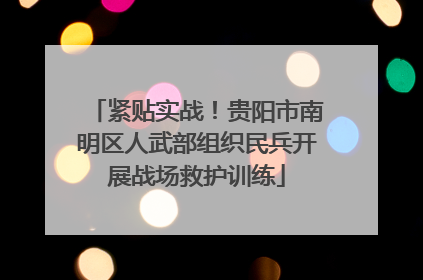 紧贴实战！贵阳市南明区人武部组织民兵开展战场救护训练