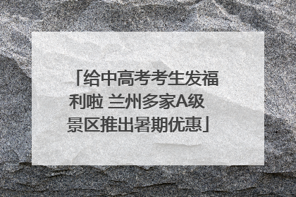 给中高考考生发福利啦 兰州多家A级景区推出暑期优惠