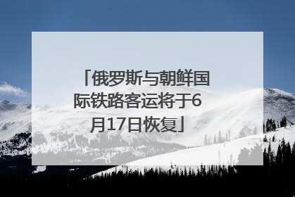 俄罗斯与朝鲜国际铁路客运将于6月17日恢复