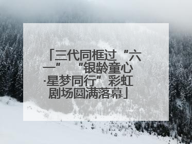 三代同框过“六一” “银龄童心·星梦同行”彩虹剧场圆满落幕