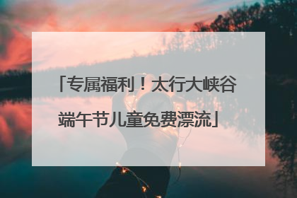 专属福利！太行大峡谷端午节儿童免费漂流