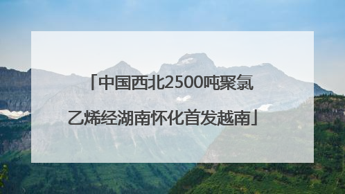 中国西北2500吨聚氯乙烯经湖南怀化首发越南