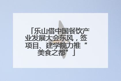 乐山借中国餐饮产业发展大会东风，签项目、建学院力推“美食之都”