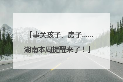 事关孩子、房子……湖南本周提醒来了！