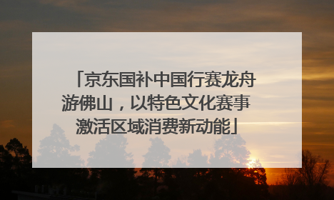 京东国补中国行赛龙舟游佛山，以特色文化赛事激活区域消费新动能