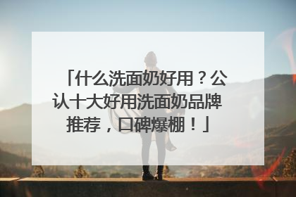 什么洗面奶好用?公认十大好用洗面奶品牌推荐,口碑爆棚!