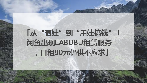 从“晒娃”到“用娃搞钱”！闲鱼出现LABUBU租赁服务，日租80元仍供不应求