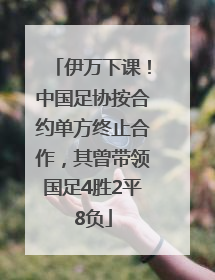 伊万下课！中国足协按合约单方终止合作，其曾带领国足4胜2平8负