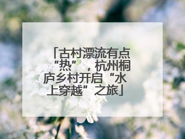 古村漂流有点“热”，杭州桐庐乡村开启“水上穿越”之旅