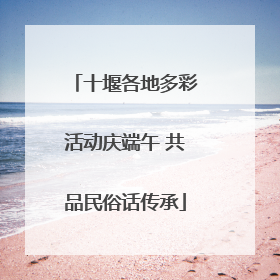 十堰各地多彩活动庆端午 共品民俗话传承