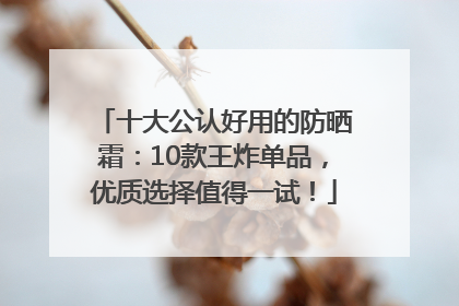 十大公认好用的防晒霜：10款王炸单品，优质选择值得一试！