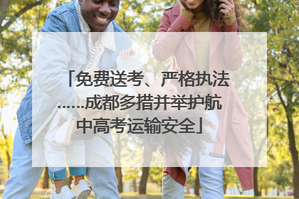 免费送考、严格执法……成都多措并举护航中高考运输安全