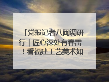 党报记者八闽调研行|匠心深处有春雷!看福建工艺美术如何创新表达