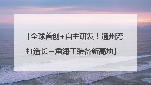 全球首创+自主研发！通州湾打造长三角海工装备新高地