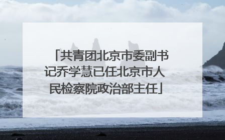 共青团北京市委副书记乔学慧已任北京市人民检察院政治部主任
