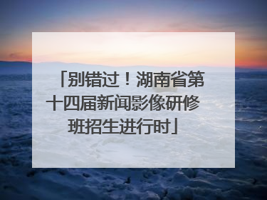 别错过！湖南省第十四届新闻影像研修班招生进行时