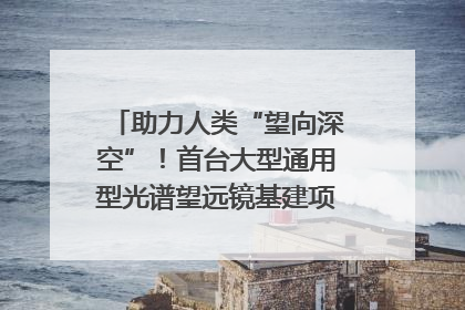 助力人类“望向深空”！首台大型通用型光谱望远镜基建项目破土动工