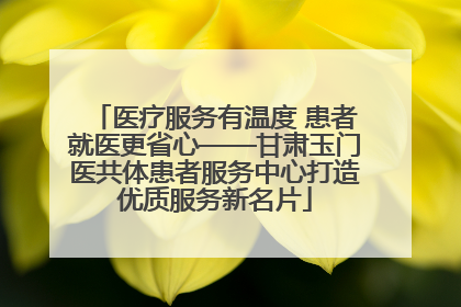 医疗服务有温度 患者就医更省心——甘肃玉门医共体患者服务中心打造优质服务新名片