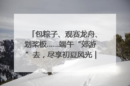 包粽子、观赛龙舟、划桨板……端午“郊游”去，尽享初夏风光｜端午氛围最浓时①