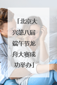 北京大兴第八届端午节龙舟大赛成功举办