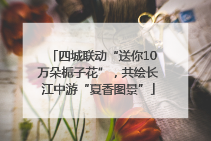 四城联动“送你10万朵栀子花”，共绘长江中游“夏香图景”
