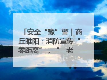 安全“豫”警｜商丘睢阳：消防宣传“零距离”，“一老一小”同守护