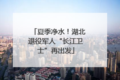 夏季净水！湖北退役军人“长江卫士”再出发