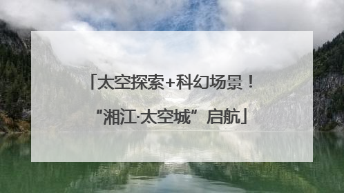 太空探索+科幻场景！“湘江·太空城”启航