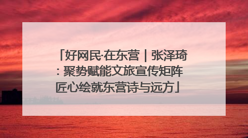 好网民·在东营｜张泽琦：聚势赋能文旅宣传矩阵 匠心绘就东营诗与远方