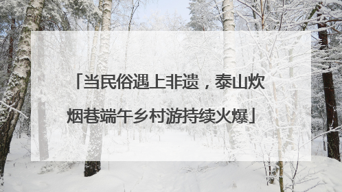 当民俗遇上非遗，泰山炊烟巷端午乡村游持续火爆