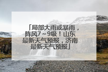 局部大雨或暴雨，阵风7～9级！山东最新天气预报，济南最新天气预报