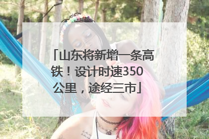 山东将新增一条高铁！设计时速350公里，途经三市