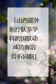 山西援外医疗队多学科跨国联动 成功救治骨折同胞