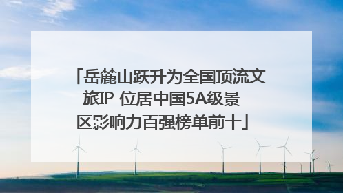 岳麓山跃升为全国顶流文旅IP 位居中国5A级景区影响力百强榜单前十